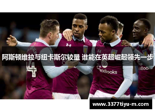 阿斯顿维拉与纽卡斯尔较量 谁能在英超崛起领先一步